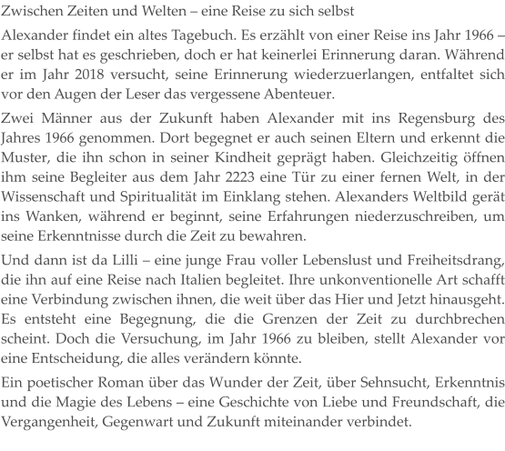Zwischen Zeiten und Welten – eine Reise zu sich selbst Alexander findet ein altes Tagebuch. Es erzählt von einer Reise ins Jahr 1966 – er selbst hat es geschrieben, doch er hat keinerlei Erinnerung daran. Während er im Jahr 2018 versucht, seine Erinnerung wiederzuerlangen, entfaltet sich vor den Augen der Leser das vergessene Abenteuer. Zwei Männer aus der Zukunft haben Alexander mit ins Regensburg des Jahres 1966 genommen. Dort begegnet er auch seinen Eltern und erkennt die Muster, die ihn schon in seiner Kindheit geprägt haben. Gleichzeitig öffnen ihm seine Begleiter aus dem Jahr 2223 eine Tür zu einer fernen Welt, in der Wissenschaft und Spiritualität im Einklang stehen. Alexanders Weltbild gerät ins Wanken, während er beginnt, seine Erfahrungen niederzuschreiben, um seine Erkenntnisse durch die Zeit zu bewahren. Und dann ist da Lilli – eine junge Frau voller Lebenslust und Freiheitsdrang, die ihn auf eine Reise nach Italien begleitet. Ihre unkonventionelle Art schafft eine Verbindung zwischen ihnen, die weit über das Hier und Jetzt hinausgeht. Es entsteht eine Begegnung, die die Grenzen der Zeit zu durchbrechen scheint. Doch die Versuchung, im Jahr 1966 zu bleiben, stellt Alexander vor eine Entscheidung, die alles verändern könnte. Ein poetischer Roman über das Wunder der Zeit, über Sehnsucht, Erkenntnis und die Magie des Lebens – eine Geschichte von Liebe und Freundschaft, die Vergangenheit, Gegenwart und Zukunft miteinander verbindet.