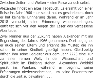 Zwischen Zeiten und Welten – eine Reise zu sich selbst Alexander findet ein altes Tagebuch. Es erzählt von einer Reise ins Jahr 1966 – er selbst hat es geschrieben, doch er hat keinerlei Erinnerung daran. Während er im Jahr 2018 versucht, seine Erinnerung wiederzuerlangen, entfaltet sich vor den Augen der Leser das vergessene Abenteuer. Zwei Männer aus der Zukunft haben Alexander mit ins Regensburg des Jahres 1966 genommen. Dort begegnet er auch seinen Eltern und erkennt die Muster, die ihn schon in seiner Kindheit geprägt haben. Gleichzeitig öffnen ihm seine Begleiter aus dem Jahr 2223 eine Tür zu einer fernen Welt, in der Wissenschaft und Spiritualität im Einklang stehen. Alexanders Weltbild gerät ins Wanken, während er beginnt, seine Erfahrungen niederzuschreiben, um seine Erkenntnisse durch die Zeit zu bewahren. . . .