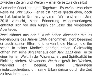 Zwischen Zeiten und Welten – eine Reise zu sich selbst Alexander findet ein altes Tagebuch. Es erzählt von einer Reise ins Jahr 1966 – er selbst hat es geschrieben, doch er hat keinerlei Erinnerung daran. Während er im Jahr 2018 versucht, seine Erinnerung wiederzuerlangen, entfaltet sich vor den Augen der Leser das vergessene Abenteuer. Zwei Männer aus der Zukunft haben Alexander mit ins Regensburg des Jahres 1966 genommen. Dort begegnet er auch seinen Eltern und erkennt die Muster, die ihn schon in seiner Kindheit geprägt haben. Gleichzeitig öffnen ihm seine Begleiter aus dem Jahr 2223 eine Tür zu einer fernen Welt, in der Wissenschaft und Spiritualität im Einklang stehen. Alexanders Weltbild gerät ins Wanken, während er beginnt, seine Erfahrungen niederzuschreiben, um seine Erkenntnisse durch die Zeit zu bewahren. . . .