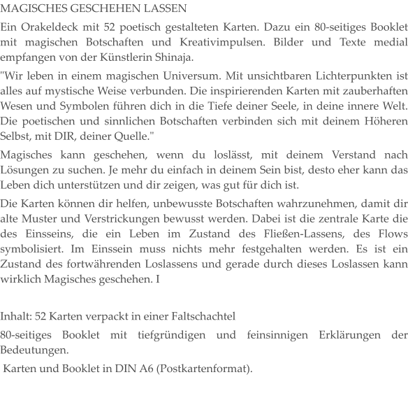 MAGISCHES GESCHEHEN LASSEN Ein Orakeldeck mit 52 poetisch gestalteten Karten. Dazu ein 80-seitiges Booklet mit magischen Botschaften und Kreativimpulsen. Bilder und Texte medial empfangen von der Künstlerin Shinaja. "Wir leben in einem magischen Universum. Mit unsichtbaren Lichterpunkten ist alles auf mystische Weise verbunden. Die inspirierenden Karten mit zauberhaften Wesen und Symbolen führen dich in die Tiefe deiner Seele, in deine innere Welt. Die poetischen und sinnlichen Botschaften verbinden sich mit deinem Höheren Selbst, mit DIR, deiner Quelle." Magisches kann geschehen, wenn du loslässt, mit deinem Verstand nach Lösungen zu suchen. Je mehr du einfach in deinem Sein bist, desto eher kann das Leben dich unterstützen und dir zeigen, was gut für dich ist. Die Karten können dir helfen, unbewusste Botschaften wahrzunehmen, damit dir alte Muster und Verstrickungen bewusst werden. Dabei ist die zentrale Karte die des Einsseins, die ein Leben im Zustand des Fließen-Lassens, des Flows symbolisiert. Im Einssein muss nichts mehr festgehalten werden. Es ist ein Zustand des fortwährenden Loslassens und gerade durch dieses Loslassen kann wirklich Magisches geschehen. I  Inhalt: 52 Karten verpackt in einer Faltschachtel 80-seitiges Booklet mit tiefgründigen und feinsinnigen Erklärungen der Bedeutungen.  Karten und Booklet in DIN A6 (Postkartenformat).