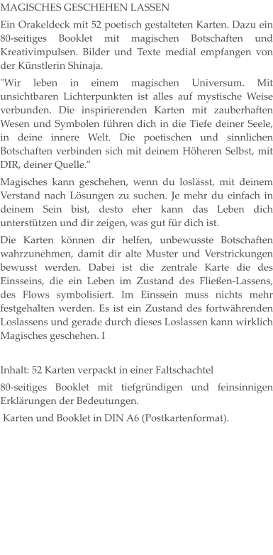 MAGISCHES GESCHEHEN LASSEN Ein Orakeldeck mit 52 poetisch gestalteten Karten. Dazu ein 80-seitiges Booklet mit magischen Botschaften und Kreativimpulsen. Bilder und Texte medial empfangen von der Künstlerin Shinaja. "Wir leben in einem magischen Universum. Mit unsichtbaren Lichterpunkten ist alles auf mystische Weise verbunden. Die inspirierenden Karten mit zauberhaften Wesen und Symbolen führen dich in die Tiefe deiner Seele, in deine innere Welt. Die poetischen und sinnlichen Botschaften verbinden sich mit deinem Höheren Selbst, mit DIR, deiner Quelle." Magisches kann geschehen, wenn du loslässt, mit deinem Verstand nach Lösungen zu suchen. Je mehr du einfach in deinem Sein bist, desto eher kann das Leben dich unterstützen und dir zeigen, was gut für dich ist. Die Karten können dir helfen, unbewusste Botschaften wahrzunehmen, damit dir alte Muster und Verstrickungen bewusst werden. Dabei ist die zentrale Karte die des Einsseins, die ein Leben im Zustand des Fließen-Lassens, des Flows symbolisiert. Im Einssein muss nichts mehr festgehalten werden. Es ist ein Zustand des fortwährenden Loslassens und gerade durch dieses Loslassen kann wirklich Magisches geschehen. I  Inhalt: 52 Karten verpackt in einer Faltschachtel 80-seitiges Booklet mit tiefgründigen und feinsinnigen Erklärungen der Bedeutungen.  Karten und Booklet in DIN A6 (Postkartenformat).