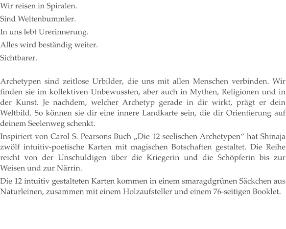 Wir reisen in Spiralen. Sind Weltenbummler. In uns lebt Urerinnerung. Alles wird beständig weiter. Sichtbarer. Archetypen sind zeitlose Urbilder, die uns mit allen Menschen verbinden. Wir finden sie im kollektiven Unbewussten, aber auch in Mythen, Religionen und in der Kunst. Je nachdem, welcher Archetyp gerade in dir wirkt, prägt er dein Weltbild. So können sie dir eine innere Landkarte sein, die dir Orientierung auf deinem Seelenweg schenkt. Inspiriert von Carol S. Pearsons Buch „Die 12 seelischen Archetypen“ hat Shinaja zwölf intuitiv-poetische Karten mit magischen Botschaften gestaltet. Die Reihe reicht von der Unschuldigen über die Kriegerin und die Schöpferin bis zur Weisen und zur Närrin. Die 12 intuitiv gestalteten Karten kommen in einem smaragdgrünen Säckchen aus Naturleinen, zusammen mit einem Holzaufsteller und einem 76-seitigen Booklet.