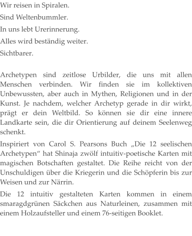 Wir reisen in Spiralen. Sind Weltenbummler. In uns lebt Urerinnerung. Alles wird beständig weiter. Sichtbarer. Archetypen sind zeitlose Urbilder, die uns mit allen Menschen verbinden. Wir finden sie im kollektiven Unbewussten, aber auch in Mythen, Religionen und in der Kunst. Je nachdem, welcher Archetyp gerade in dir wirkt, prägt er dein Weltbild. So können sie dir eine innere Landkarte sein, die dir Orientierung auf deinem Seelenweg schenkt. Inspiriert von Carol S. Pearsons Buch „Die 12 seelischen Archetypen“ hat Shinaja zwölf intuitiv-poetische Karten mit magischen Botschaften gestaltet. Die Reihe reicht von der Unschuldigen über die Kriegerin und die Schöpferin bis zur Weisen und zur Närrin. Die 12 intuitiv gestalteten Karten kommen in einem smaragdgrünen Säckchen aus Naturleinen, zusammen mit einem Holzaufsteller und einem 76-seitigen Booklet.
