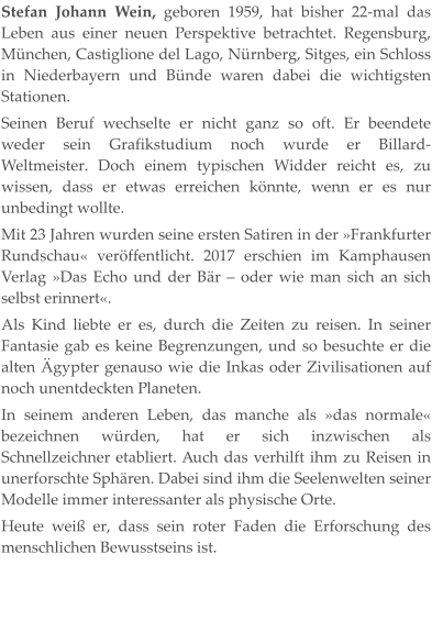 Stefan Johann Wein, geboren 1959, hat bisher 22-mal das Leben aus einer neuen Perspektive betrachtet. Regensburg, München, Castiglione del Lago, Nürnberg, Sitges, ein Schloss in Niederbayern und Bünde waren dabei die wichtigsten Stationen. Seinen Beruf wechselte er nicht ganz so oft. Er beendete weder sein Grafikstudium noch wurde er Billard-Weltmeister. Doch einem typischen Widder reicht es, zu wissen, dass er etwas erreichen könnte, wenn er es nur unbedingt wollte. Mit 23 Jahren wurden seine ersten Satiren in der »Frankfurter Rundschau« veröffentlicht. 2017 erschien im Kamphausen Verlag »Das Echo und der Bär – oder wie man sich an sich selbst erinnert«. Als Kind liebte er es, durch die Zeiten zu reisen. In seiner Fantasie gab es keine Begrenzungen, und so besuchte er die alten Ägypter genauso wie die Inkas oder Zivilisationen auf noch unentdeckten Planeten. In seinem anderen Leben, das manche als »das normale« bezeichnen würden, hat er sich inzwischen als Schnellzeichner etabliert. Auch das verhilft ihm zu Reisen in unerforschte Sphären. Dabei sind ihm die Seelenwelten seiner Modelle immer interessanter als physische Orte. Heute weiß er, dass sein roter Faden die Erforschung des menschlichen Bewusstseins ist.